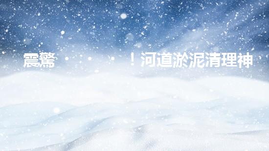 震驚！河道淤泥清理神器？好用嗎？